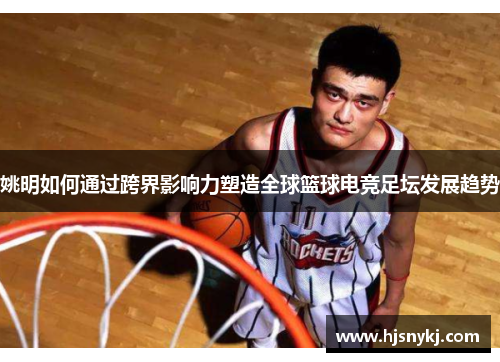 姚明如何通过跨界影响力塑造全球篮球电竞足坛发展趋势