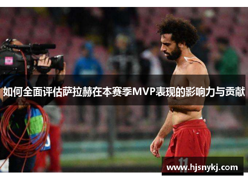 如何全面评估萨拉赫在本赛季MVP表现的影响力与贡献