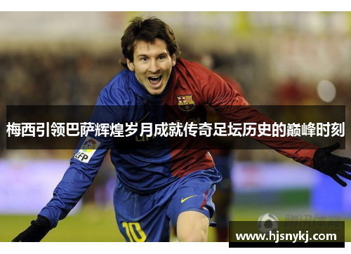 梅西引领巴萨辉煌岁月成就传奇足坛历史的巅峰时刻