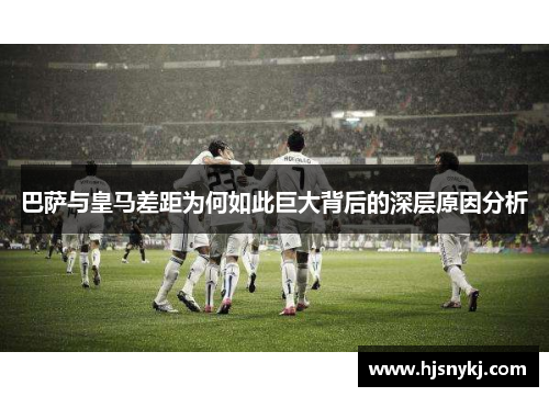 巴萨与皇马差距为何如此巨大背后的深层原因分析